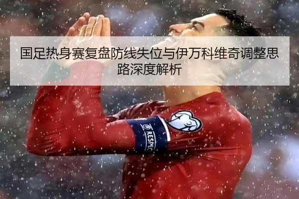 国足热身赛复盘防线失位与伊万科维奇调整思路深度解析 - Kaiyun